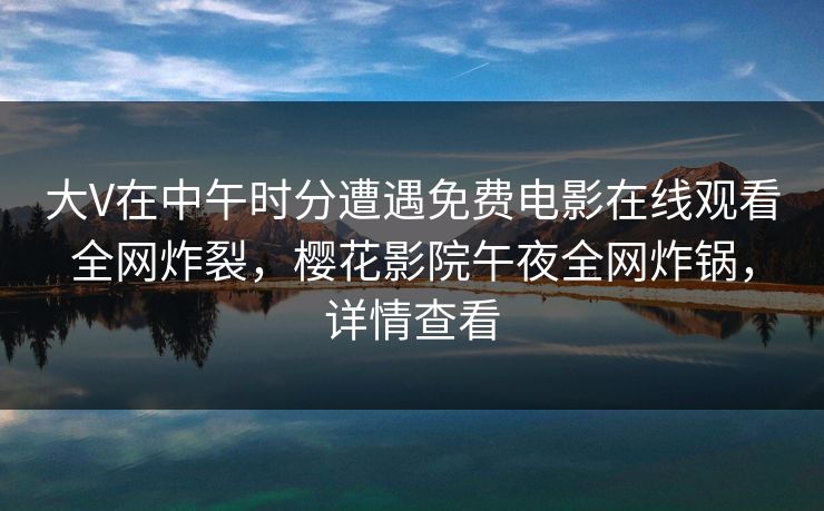 大V在中午时分遭遇免费电影在线观看全网炸裂,樱花影院午夜全网炸锅,详情查看 大V在中午时分遭遇免费电影在线观看全网炸裂,樱花影院午夜全网炸锅,详情查看