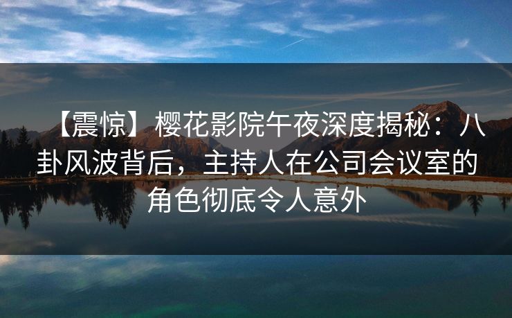 【震惊】樱花影院午夜深度揭秘：八卦风波背后，主持人在公司会议室的角色彻底令人意外