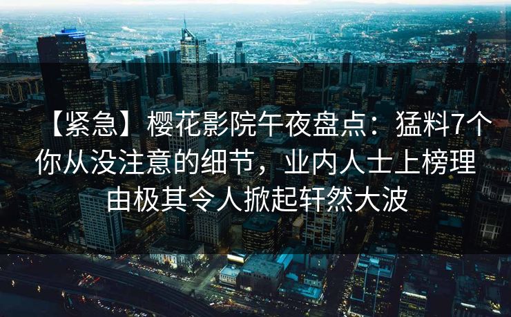 【紧急】樱花影院午夜盘点:猛料7个你从没注意的细节,业内人士上榜理由极其令人掀起轩然大波 【紧急】樱花影院午夜盘点:猛料7个你从没注意的细节,业内人士上榜理由极其令人掀起轩然大波