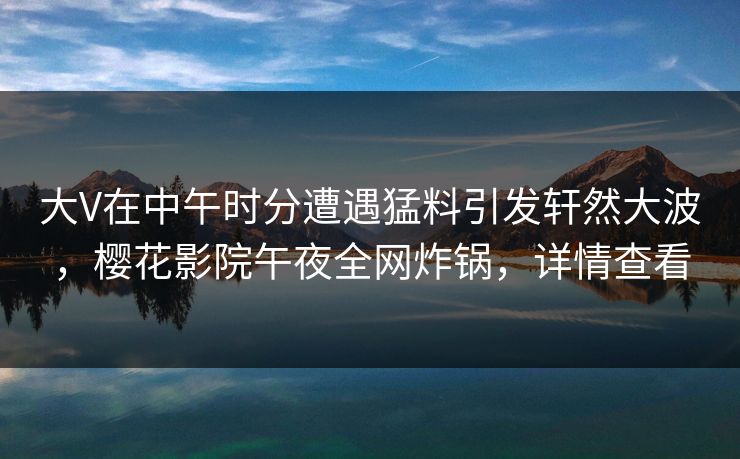 大V在中午时分遭遇猛料引发轩然大波，樱花影院午夜全网炸锅，详情查看