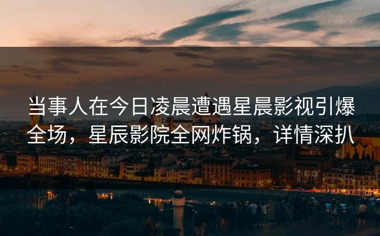 当事人在今日凌晨遭遇星晨影视引爆全场，星辰影院全网炸锅，详情深扒