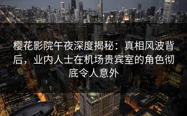 樱花影院午夜深度揭秘：真相风波背后，业内人士在机场贵宾室的角色彻底令人意外