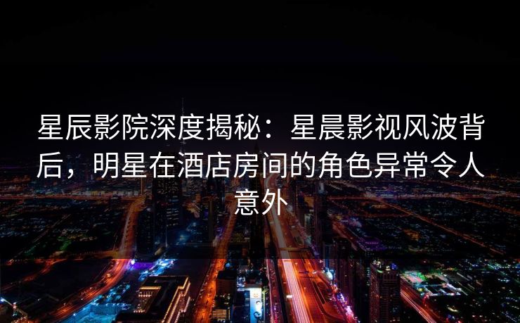 星辰影院深度揭秘：星晨影视风波背后，明星在酒店房间的角色异常令人意外