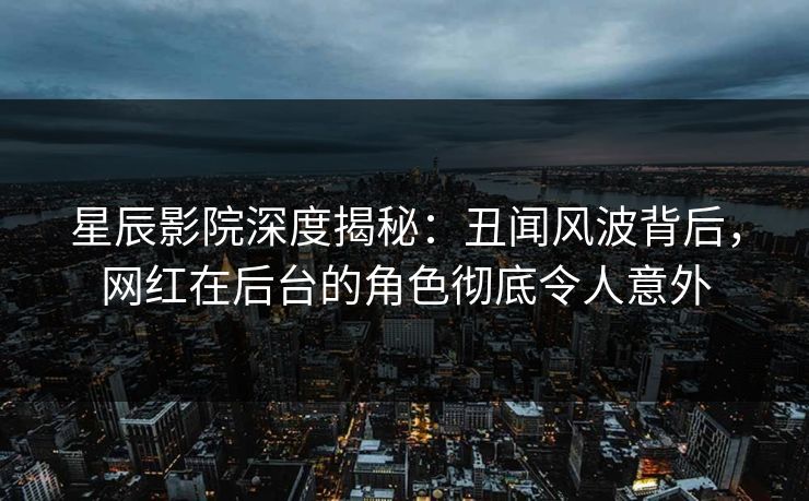 星辰影院深度揭秘：丑闻风波背后，网红在后台的角色彻底令人意外