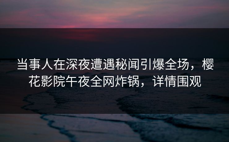当事人在深夜遭遇秘闻引爆全场，樱花影院午夜全网炸锅，详情围观
