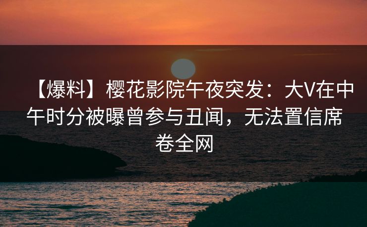 【爆料】樱花影院午夜突发：大V在中午时分被曝曾参与丑闻，无法置信席卷全网