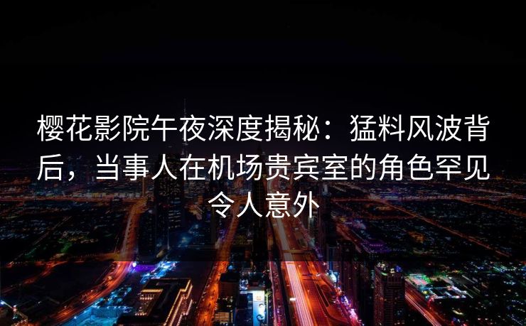樱花影院午夜深度揭秘：猛料风波背后，当事人在机场贵宾室的角色罕见令人意外