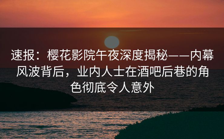 速报：樱花影院午夜深度揭秘——内幕风波背后，业内人士在酒吧后巷的角色彻底令人意外