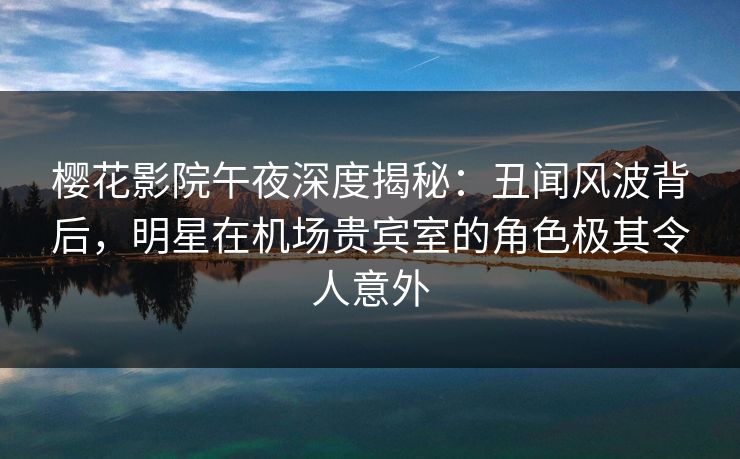 樱花影院午夜深度揭秘：丑闻风波背后，明星在机场贵宾室的角色极其令人意外
