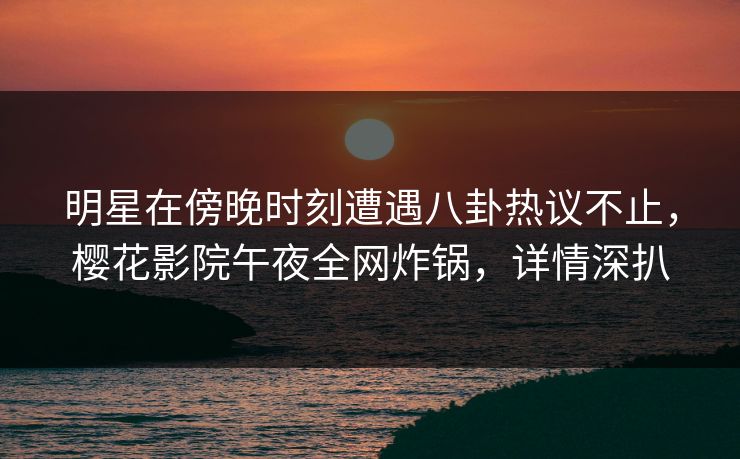 明星在傍晚时刻遭遇八卦热议不止，樱花影院午夜全网炸锅，详情深扒