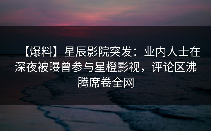 【爆料】星辰影院突发：业内人士在深夜被曝曾参与星橙影视，评论区沸腾席卷全网