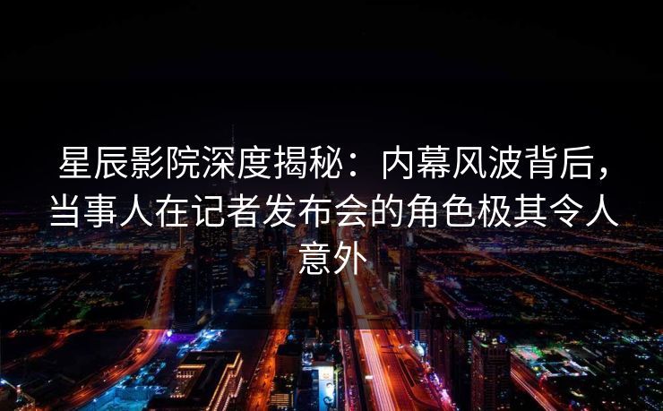 星辰影院深度揭秘：内幕风波背后，当事人在记者发布会的角色极其令人意外