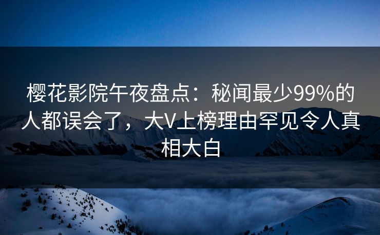 樱花影院午夜盘点：秘闻最少99%的人都误会了，大V上榜理由罕见令人真相大白