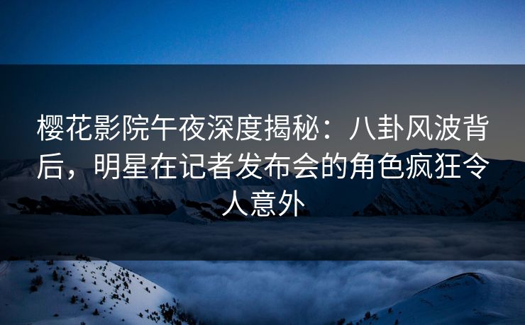 樱花影院午夜深度揭秘：八卦风波背后，明星在记者发布会的角色疯狂令人意外