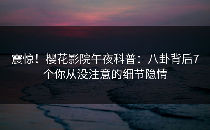 震惊！樱花影院午夜科普：八卦背后7个你从没注意的细节隐情