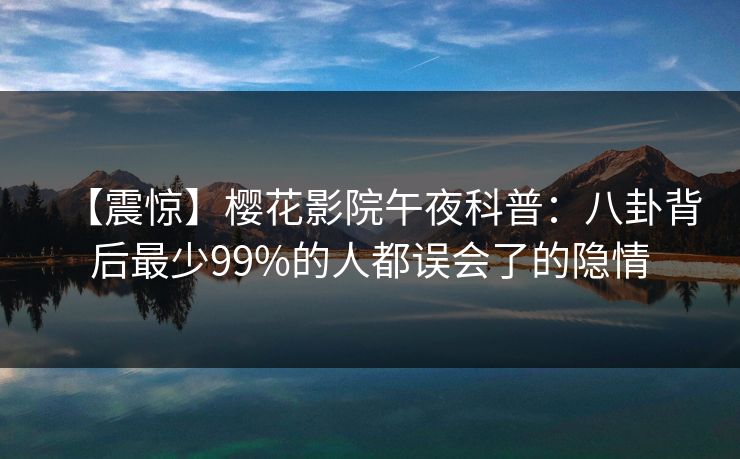 【震惊】樱花影院午夜科普：八卦背后最少99%的人都误会了的隐情