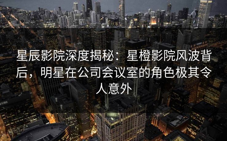 星辰影院深度揭秘：星橙影院风波背后，明星在公司会议室的角色极其令人意外