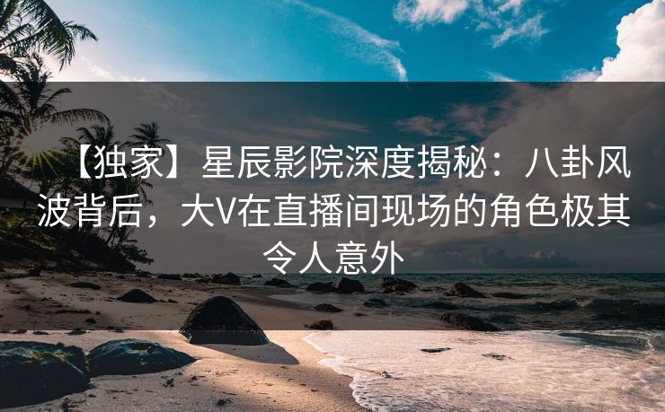 【独家】星辰影院深度揭秘：八卦风波背后，大V在直播间现场的角色极其令人意外