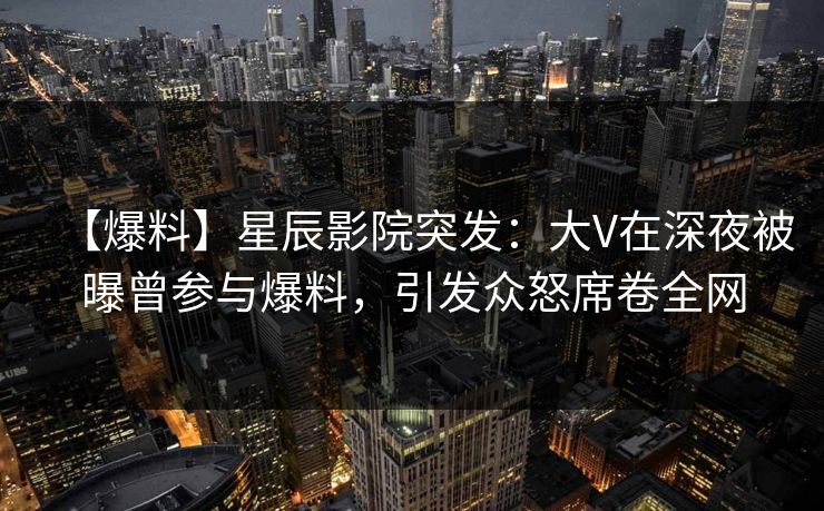 【爆料】星辰影院突发：大V在深夜被曝曾参与爆料，引发众怒席卷全网