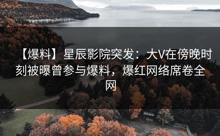 【爆料】星辰影院突发：大V在傍晚时刻被曝曾参与爆料，爆红网络席卷全网