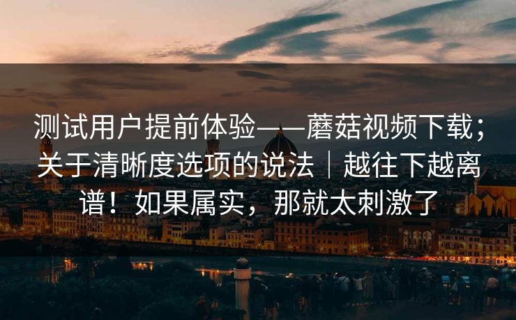 测试用户提前体验——蘑菇视频下载；关于清晰度选项的说法｜越往下越离谱！如果属实，那就太刺激了