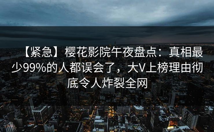 【紧急】樱花影院午夜盘点：真相最少99%的人都误会了，大V上榜理由彻底令人炸裂全网