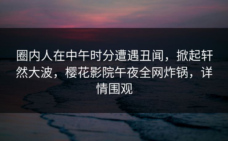 圈内人在中午时分遭遇丑闻，掀起轩然大波，樱花影院午夜全网炸锅，详情围观