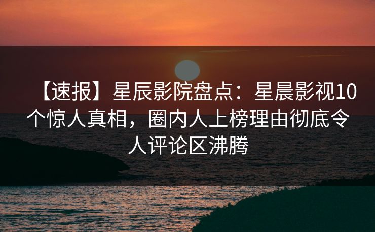 【速报】星辰影院盘点：星晨影视10个惊人真相，圈内人上榜理由彻底令人评论区沸腾