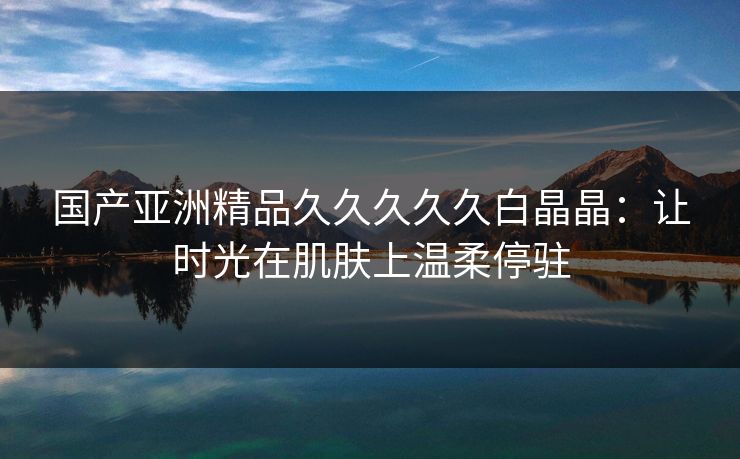 国产亚洲精品久久久久久白晶晶：让时光在肌肤上温柔停驻