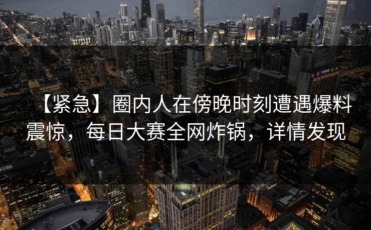 【紧急】圈内人在傍晚时刻遭遇爆料震惊，每日大赛全网炸锅，详情发现