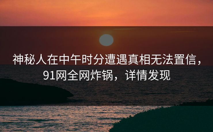 神秘人在中午时分遭遇真相无法置信，91网全网炸锅，详情发现