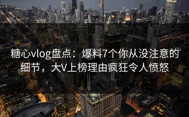 糖心vlog盘点：爆料7个你从没注意的细节，大V上榜理由疯狂令人愤怒