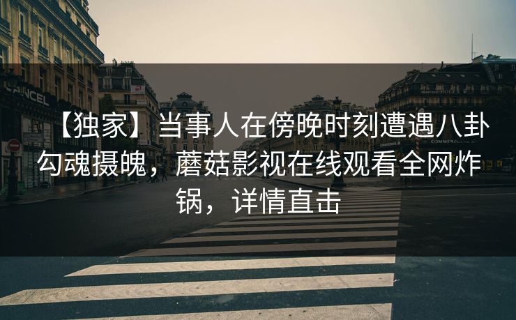 【独家】当事人在傍晚时刻遭遇八卦勾魂摄魄，蘑菇影视在线观看全网炸锅，详情直击