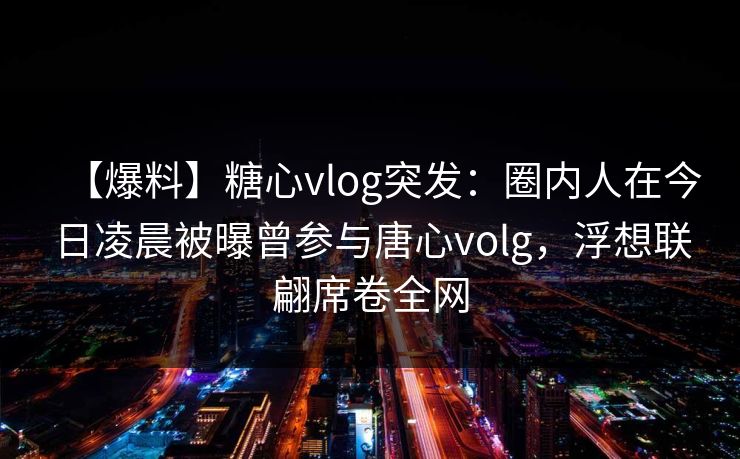 【爆料】糖心vlog突发：圈内人在今日凌晨被曝曾参与唐心volg，浮想联翩席卷全网