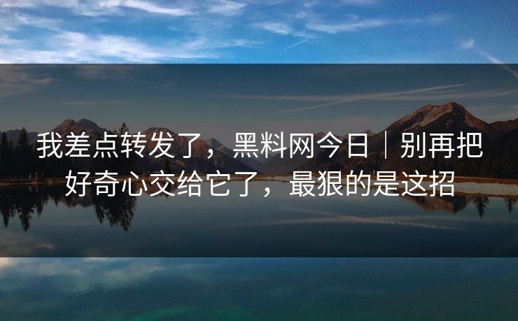 我差点转发了，黑料网今日｜别再把好奇心交给它了，最狠的是这招