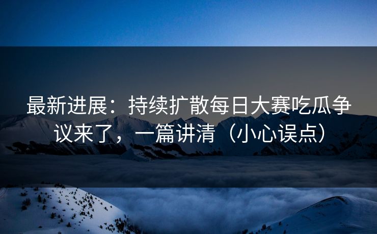 最新进展：持续扩散每日大赛吃瓜争议来了，一篇讲清（小心误点）