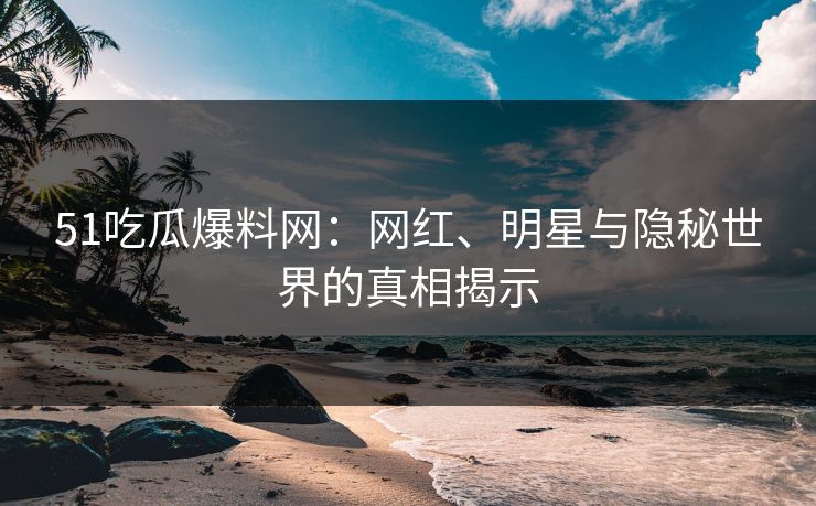51吃瓜爆料网：网红、明星与隐秘世界的真相揭示
